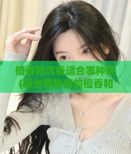 檀香和沉香适合哪种茶(适合哪种茶的檀香和沉香？)