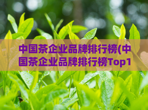 中国茶企业品牌排行榜(中国茶企业品牌排行榜Top10：品质与口碑并重)