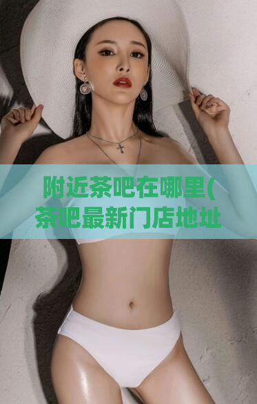 附近茶吧在哪里(茶吧最新门店地址在哪里？)
