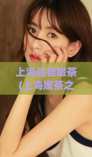 上海品尝嫩茶(上海嫩茶之旅，品尝最醇正的茶香体验)
