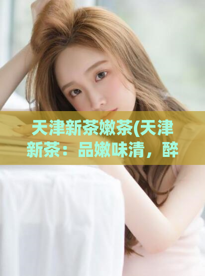 天津新茶嫩茶(天津新茶：品嫩味清，醉美一杯)