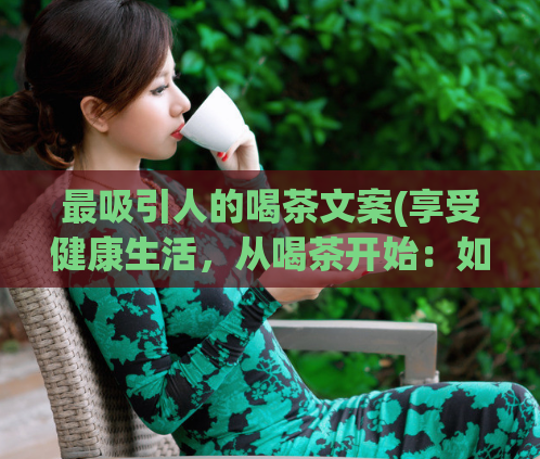 最吸引人的喝茶文案(享受健康生活，从喝茶开始：如何选择适合自己的茶叶？)