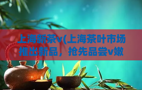 上海新茶v(上海茶叶市场推出新品，抢先品尝v嫩叶茶)