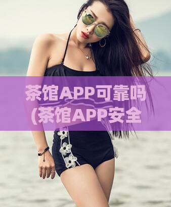 茶馆APP可靠吗(茶馆APP安全性怎么样?)