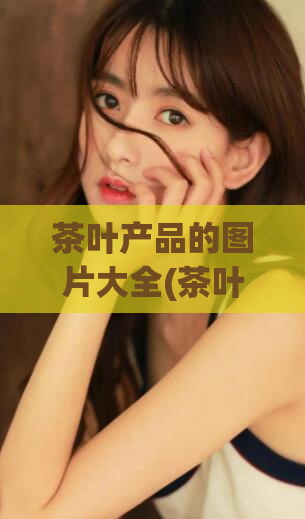茶叶产品的图片大全(茶叶全方位展示，多张高清图片呈现)