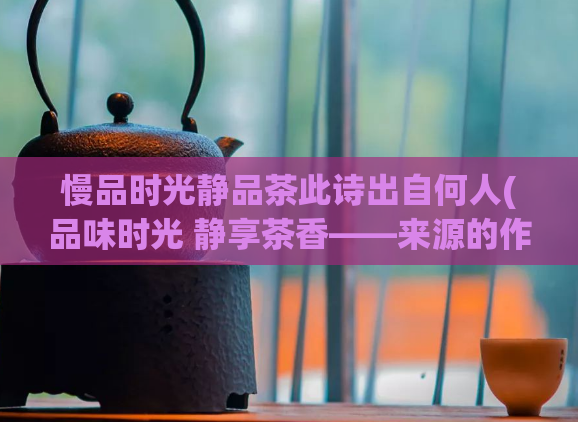 慢品时光静品茶此诗出自何人(品味时光 静享茶香——来源的作者是谁？)