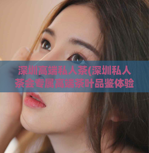 深圳高端私人茶(深圳私人茶会专属高端茶叶品鉴体验)
