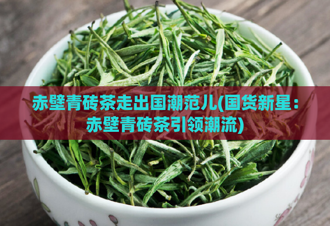 赤壁青砖茶走出国潮范儿(国货新星:赤壁青砖茶引领潮流)