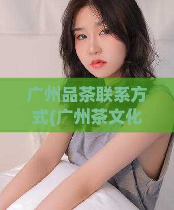 广州品茶联系方式(广州茶文化体验馆,详询预约方式)