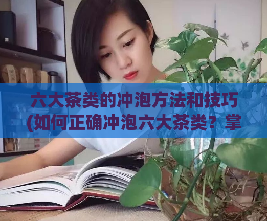 六大茶类的冲泡方法和技巧(如何正确冲泡六大茶类？掌握正确技巧，让您的茶更美味！)