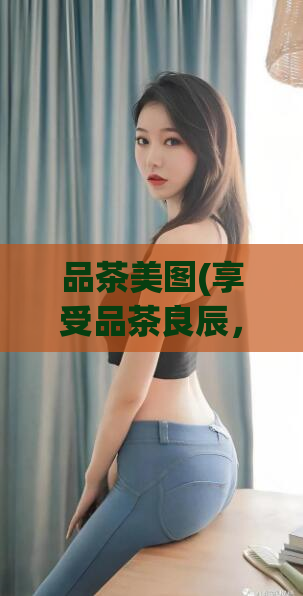 品茶美图(享受品茶良辰，品味美轮美奂的画作)