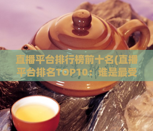 直播平台排行榜前十名(直播平台排名TOP10:谁是最受欢迎的直播平台?)