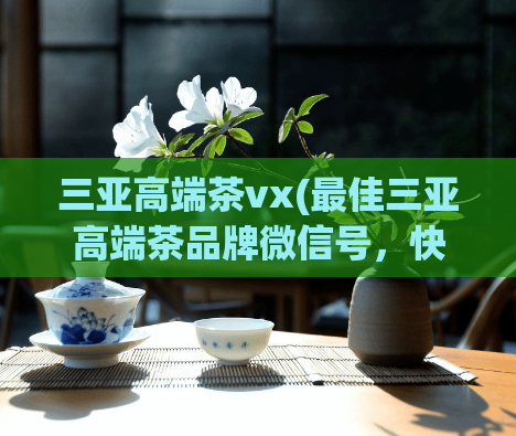 三亚高端茶vx(最佳三亚高端茶品牌微信号,快速了解茶叶文化!)