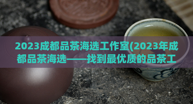 2023成都品茶海选工作室(2023年成都品茶海选——找到最优质的品茶工作室)