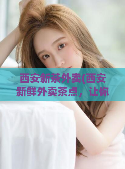 西安新茶外卖(西安新鲜外卖茶点，让你轻松品味京城美食)