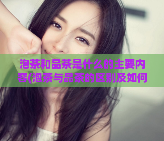 泡茶和品茶是什么的主要内容(泡茶与品茶的区别及如何品味一杯好茶)