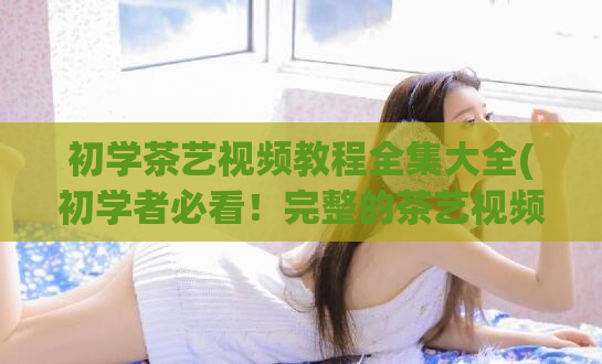 初学茶艺视频教程全集大全(初学者必看！完整的茶艺视频教程合集)