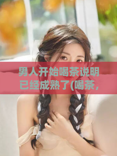 男人开始喝茶说明已经成熟了(喝茶,尝到成熟男人的滋味)