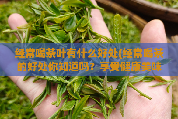 经常喝茶叶有什么好处(经常喝茶的好处你知道吗？享受健康美味，激发身心活力)