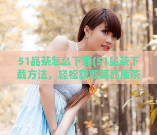 51品茶怎么下载(51品茶下载方法，轻松获取高品质茶叶！)