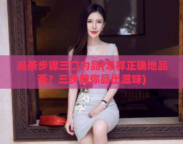 品茶步骤三口为品(怎样正确地品茶？三步教你品出滋味)