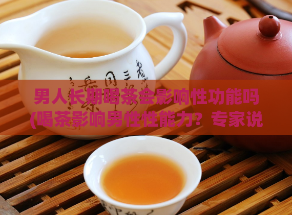 男人长期喝茶会影响性功能吗(喝茶影响男性性能力？专家说法让你了解！)