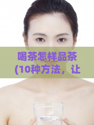 喝茶怎样品茶(10种方法，让你喝出一杯好茶)