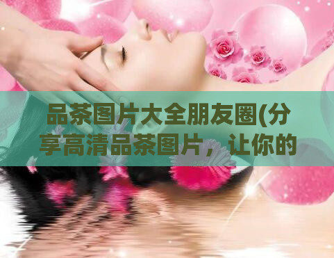 品茶图片大全朋友圈(分享高清品茶图片,让你的朋友圈更有品位)