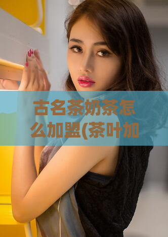 古名茶奶茶怎么加盟(茶叶加盟品牌推荐：古名茶奶茶加盟指南)
