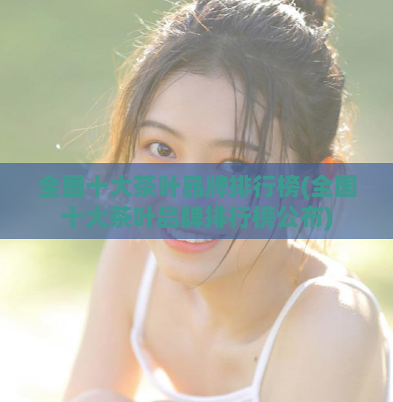 全国十大茶叶品牌排行榜(全国十大茶叶品牌排行榜公布)