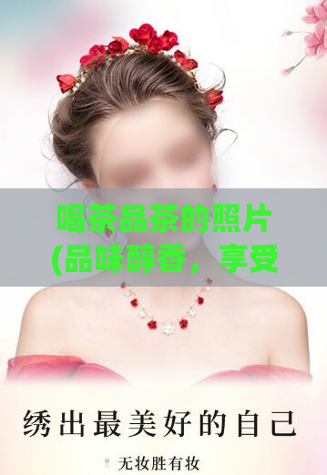 喝茶品茶的照片(品味醇香，享受生活：茶文化的美学视角)
