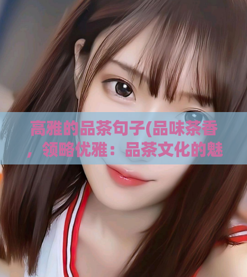 高雅的品茶句子(品味茶香,领略优雅:品茶文化的魅力)