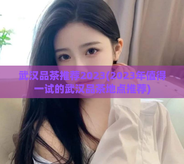 武汉品茶推荐2023(2023年值得一试的武汉品茶地点推荐)