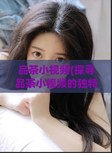 品茶小视频(探寻品茶小视频的独特魅力)