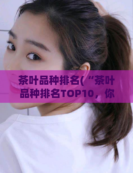 茶叶品种排名(“茶叶品种排名TOP10，你知道都有哪些吗？”)