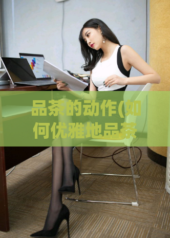 品茶的动作(如何优雅地品茶,让口感更香醇?)