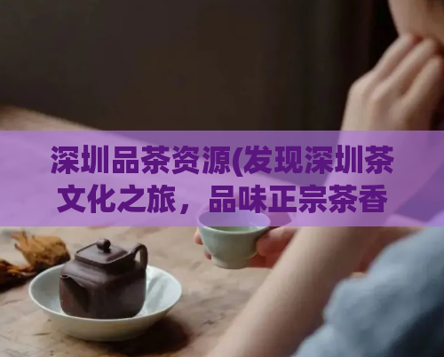 深圳品茶资源(发现深圳茶文化之旅，品味正宗茶香享受高质量生活)