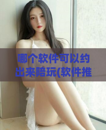 哪个软件可以约出来陪玩(软件推荐：想约陪玩就来这个APP)