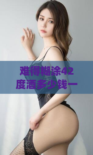 难得糊涂42度酒多少钱一瓶(42度难得糊涂酒价格查询)