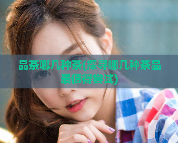 品茶哪几种茶(探寻哪几种茶品最值得尝试)