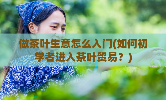 做茶叶生意怎么入门(如何初学者进入茶叶贸易？)