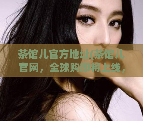 茶馆儿官方地址(茶馆儿官网，全球购即将上线，敬请期待！)