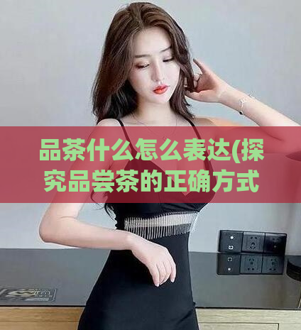 品茶什么怎么表达(探究品尝茶的正确方式:如何享受一杯好茶?)