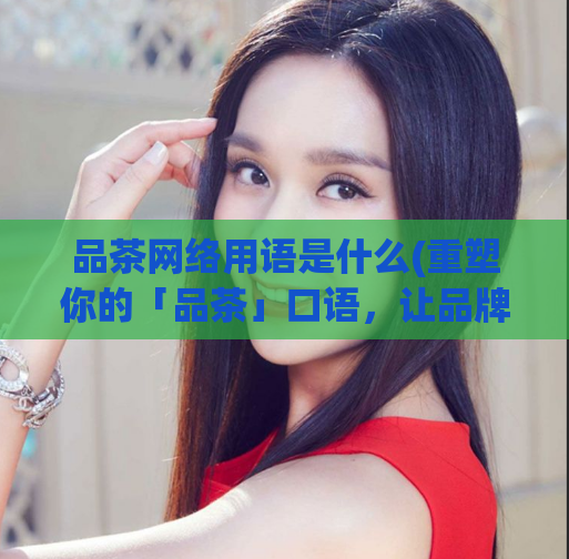 品茶网络用语是什么(重塑你的「品茶」口语，让品牌更有吸引力)