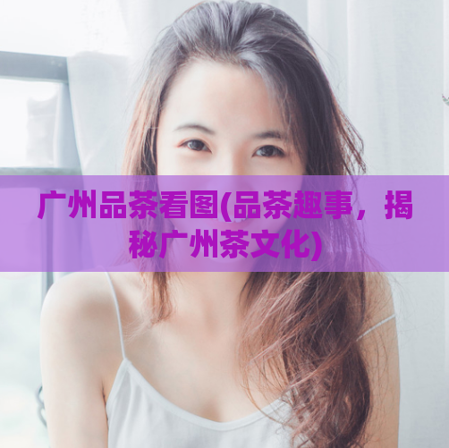广州品茶看图(品茶趣事,揭秘广州茶文化)