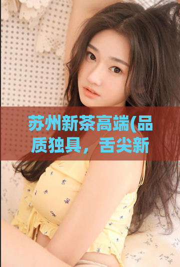 苏州新茶高端(品质独具，舌尖新霸主——苏州新茶焕发高端茶文化)