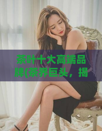 茶叶十大高端品牌(茶界巨头，揭晓十大高端品牌)