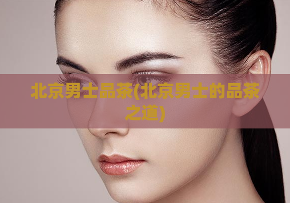 北京男士品茶(北京男士的品茶之道)