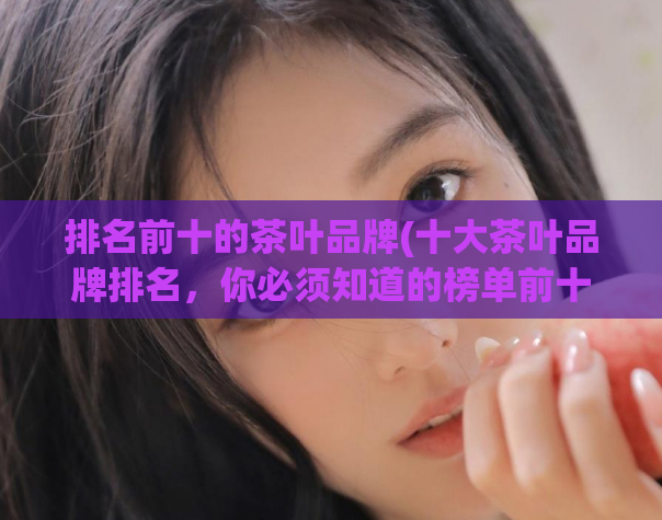 排名前十的茶叶品牌(十大茶叶品牌排名，你必须知道的榜单前十)