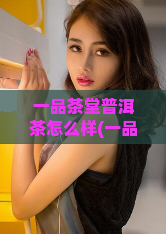 一品茶堂普洱茶怎么样(一品茶堂普洱茶的口感和品质如何?)
